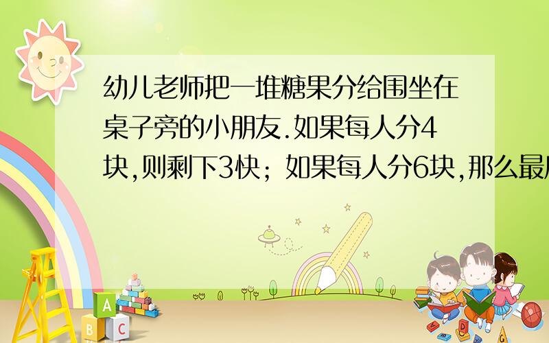 幼儿老师把一堆糖果分给围坐在桌子旁的小朋友.如果每人分4块,则剩下3快；如果每人分6块,那么最后一个小个小朋友能分到糖果,但最多只分得2块.求小朋友人数及糖果数.