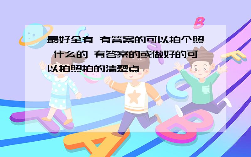 最好全有 有答案的可以拍个照 什么的 有答案的或做好的可以拍照拍的清楚点