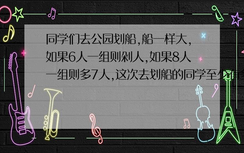 同学们去公园划船,船一样大,如果6人一组则剁人,如果8人一组则多7人,这次去划船的同学至少有多少人?要算式