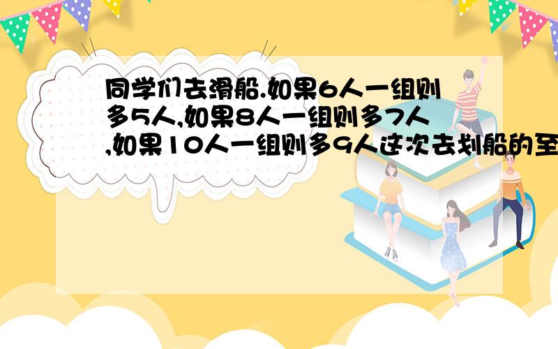 同学们去滑船.如果6人一组则多5人,如果8人一组则多7人,如果10人一组则多9人这次去划船的至少有多少人