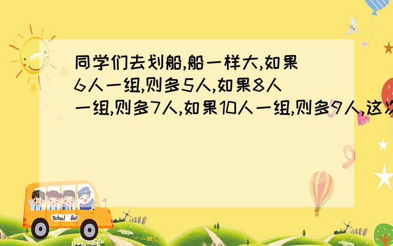 同学们去划船,船一样大,如果6人一组,则多5人,如果8人一组,则多7人,如果10人一组,则多9人,这次去划船的有多少人 这一类的题目的解法.