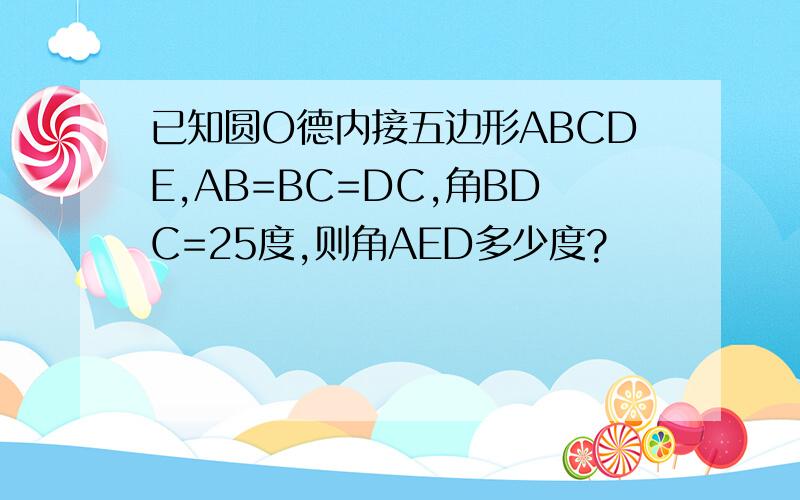 已知圆O德内接五边形ABCDE,AB=BC=DC,角BDC=25度,则角AED多少度?