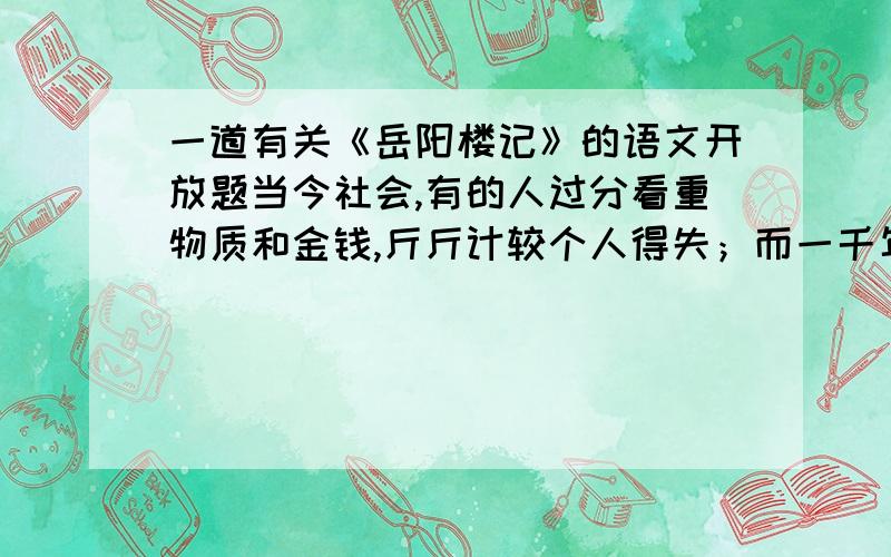 一道有关《岳阳楼记》的语文开放题当今社会,有的人过分看重物质和金钱,斤斤计较个人得失；而一千年前的范仲淹去追求“不以物喜,不以己悲”和“先天下之忧而忧,后天下之乐而乐”的思