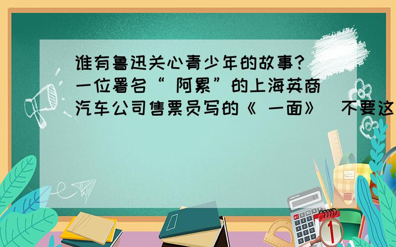 谁有鲁迅关心青少年的故事?（一位署名“ 阿累”的上海英商汽车公司售票员写的《 一面》）不要这个!