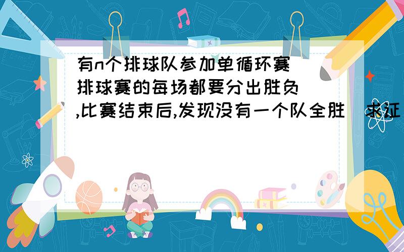 有n个排球队参加单循环赛 (排球赛的每场都要分出胜负) ,比赛结束后,发现没有一个队全胜．求证：必存在三个队A,B,C,使A胜B,B胜C,C又胜A．