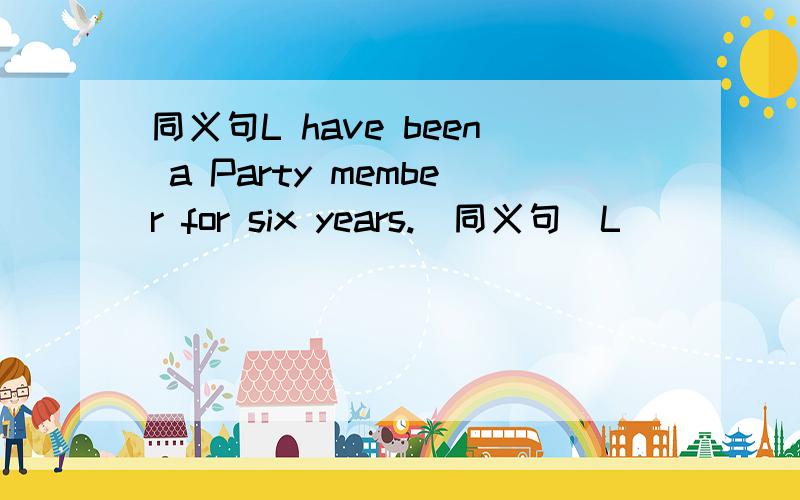 同义句L have been a Party member for six years.（同义句）L ____ the Party six years _____ .