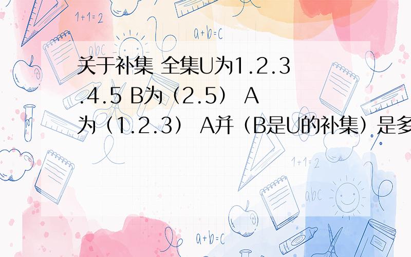 关于补集 全集U为1.2.3.4.5 B为（2.5） A为（1.2.3） A并（B是U的补集）是多少.