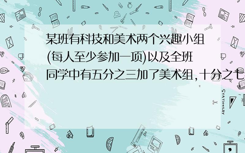 某班有科技和美术两个兴趣小组(每人至少参加一项)以及全班同学中有五分之三加了美术组,十分之七参加了科技组,两相都参加的有十五人该班共有多少人.