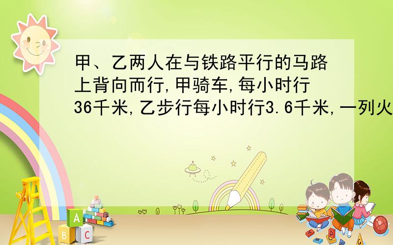 甲、乙两人在与铁路平行的马路上背向而行,甲骑车,每小时行36千米,乙步行每小时行3.6千米,一列火车匀速甲、乙两人在与铁路平行的马路上背向而行，甲骑车，每小时行36千米，乙步行每小