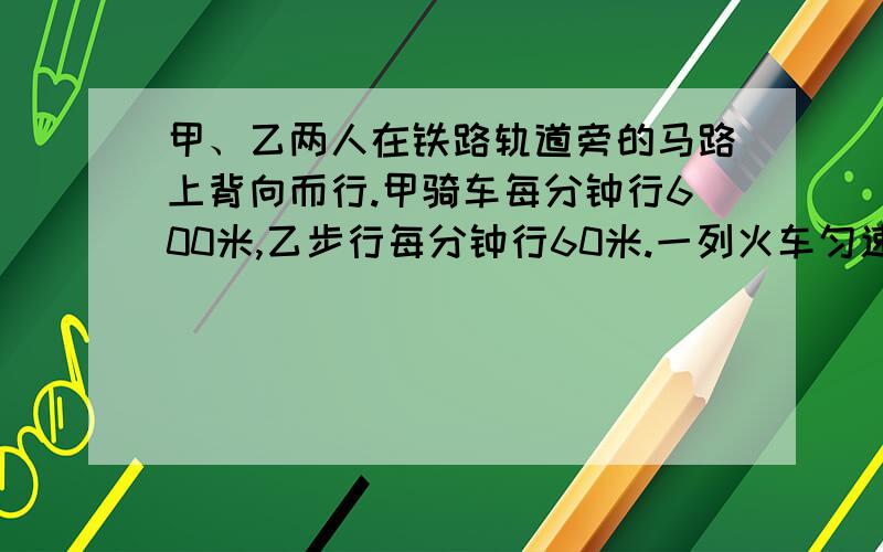 甲、乙两人在铁路轨道旁的马路上背向而行.甲骑车每分钟行600米,乙步行每分钟行60米.一列火车匀速向甲驶来,列车在甲旁开过用了10秒钟,而在乙旁开过用了21秒钟,问这列火车的长是多少米?