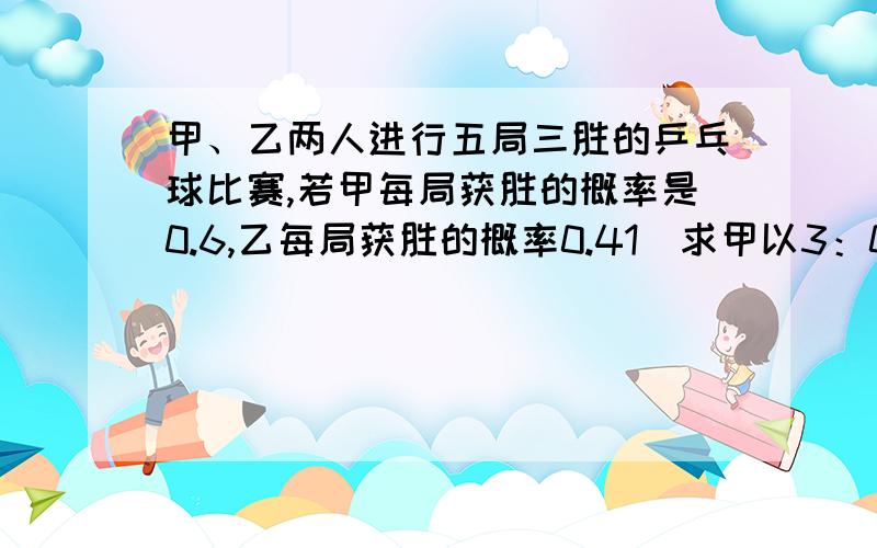 甲、乙两人进行五局三胜的乒乓球比赛,若甲每局获胜的概率是0.6,乙每局获胜的概率0.41）求甲以3：0获胜的概率2）求甲以3：1获胜的概率3）求甲以3：2获胜的概率4）求甲获胜的概率