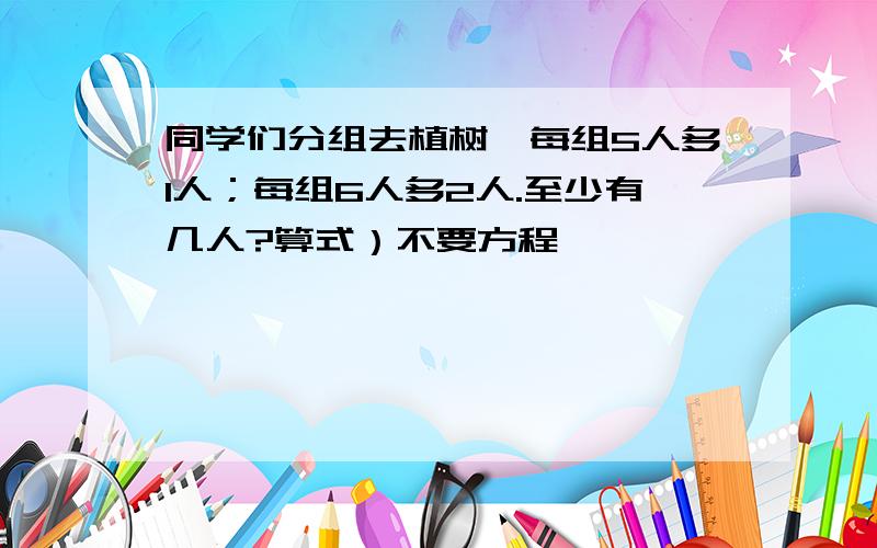 同学们分组去植树,每组5人多1人；每组6人多2人.至少有几人?算式）不要方程