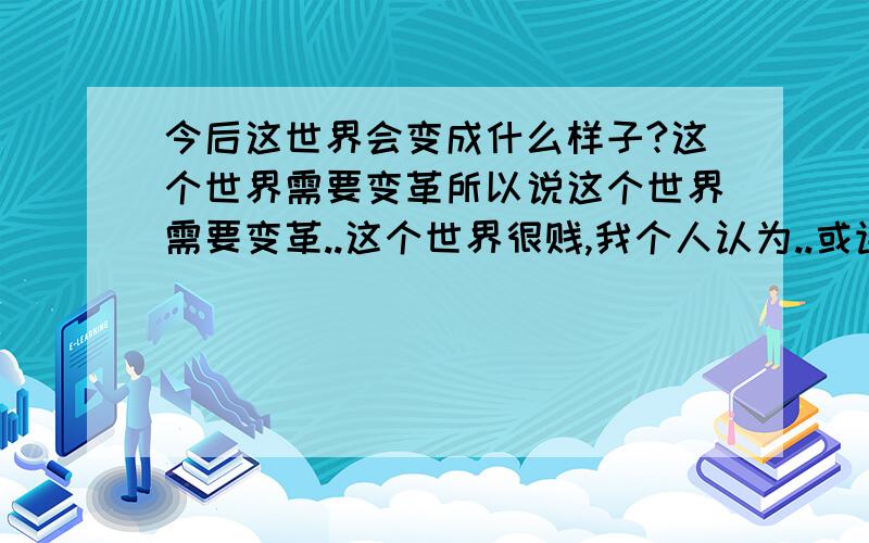 今后这世界会变成什么样子?这个世界需要变革所以说这个世界需要变革..这个世界很贱,我个人认为..或许NN年后..又会有个在毁灭中诞生的