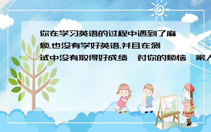 你在学习英语的过程中遇到了麻烦.也没有学好英语.并且在测试中没有取得好成绩,对你的烦恼,家人,老师或朋友给予了关心,也提出了一些好的建议写一篇短文,谈谈他们的关心,建议和你的想