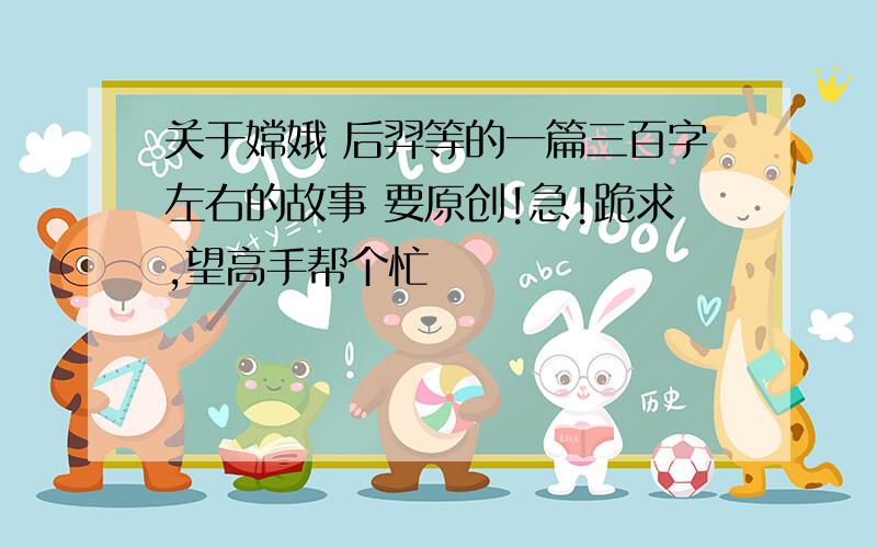 关于嫦娥 后羿等的一篇三百字左右的故事 要原创!急!跪求,望高手帮个忙