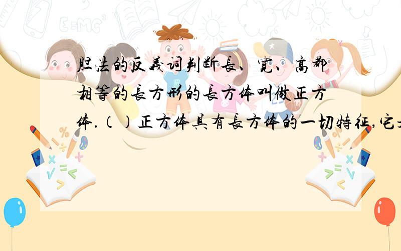 胆法的反义词判断长、宽、高都相等的长方形的长方体叫做正方体.（）正方体具有长方体的一切特征,它是一种特殊的长方体.（）2个正方形一定可以拼成一个大的长方体.（）应用题一个底