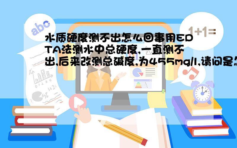 水质硬度测不出怎么回事用EDTA法测水中总硬度,一直测不出,后来改测总碱度,为455mg/l,请问是怎么回事?为什么会测不出呢?总硬度应该为多少,是否等于总碱度?我在加铬黑T指示剂时，水样居然