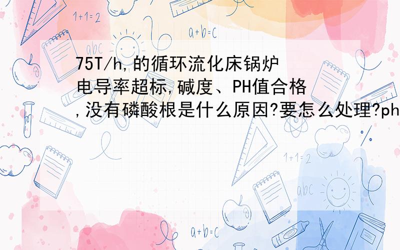 75T/h,的循环流化床锅炉电导率超标,碱度、PH值合格,没有磷酸根是什么原因?要怎么处理?ph9-11、碱度0.3-1.9、电导率360-260（最高1560）,磷酸根测定715次,只有240次可以测出1-0.1