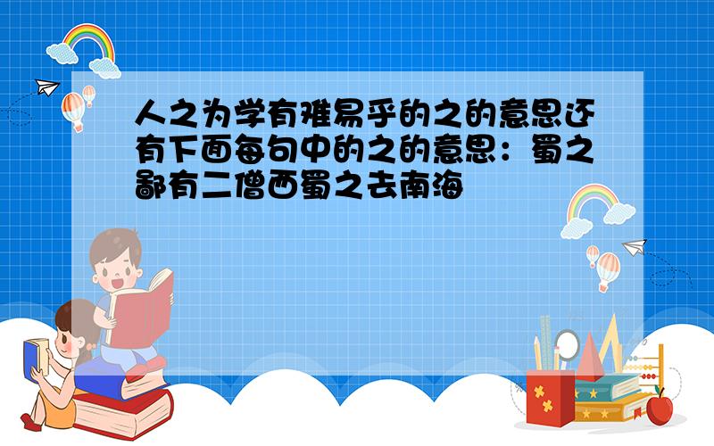 人之为学有难易乎的之的意思还有下面每句中的之的意思：蜀之鄙有二僧西蜀之去南海