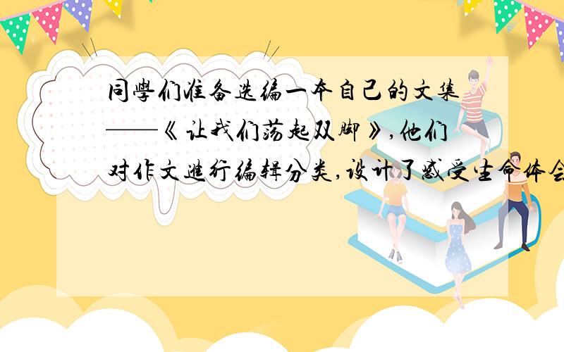 同学们准备选编一本自己的文集——《让我们荡起双脚》,他们对作文进行编辑分类,设计了感受生命体会亲情走接上面：近名人等栏目,请你在设计一个栏目.要求：结构与已有栏目的名称一致