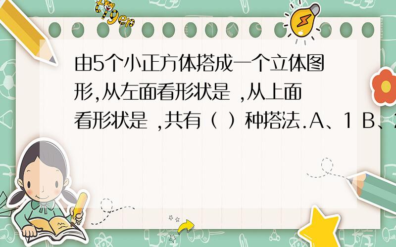 由5个小正方体搭成一个立体图形,从左面看形状是 ,从上面看形状是 ,共有（ ）种搭法.A、1 B、2 C、3 D、4