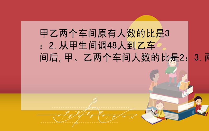 甲乙两个车间原有人数的比是3：2,从甲生间调48人到乙车间后,甲、乙两个车间人数的比是2：3.两个车间原来各有多少人?