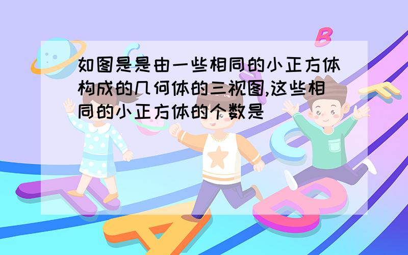 如图是是由一些相同的小正方体构成的几何体的三视图,这些相同的小正方体的个数是