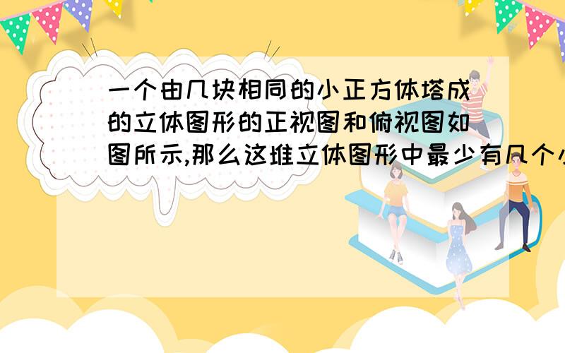 一个由几块相同的小正方体塔成的立体图形的正视图和俯视图如图所示,那么这堆立体图形中最少有几个小正方体,最多有几个小正方体