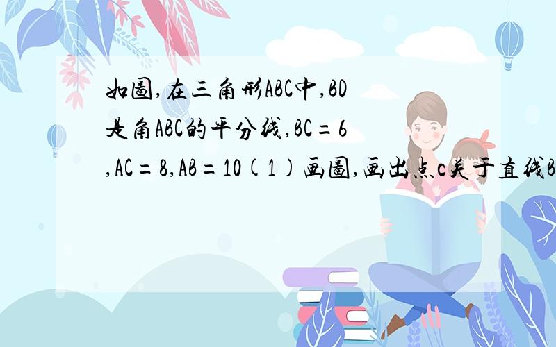 如图,在三角形ABC中,BD是角ABC的平分线,BC=6,AC=8,AB=10(1)画图,画出点c关于直线BC的对称点c‘.并写出画如图,在三角形ABC中,BD是角ABC的平分线,BC=6,AC=8,AB=101)画图,画出点c关于直线BC的对称点c‘.并写