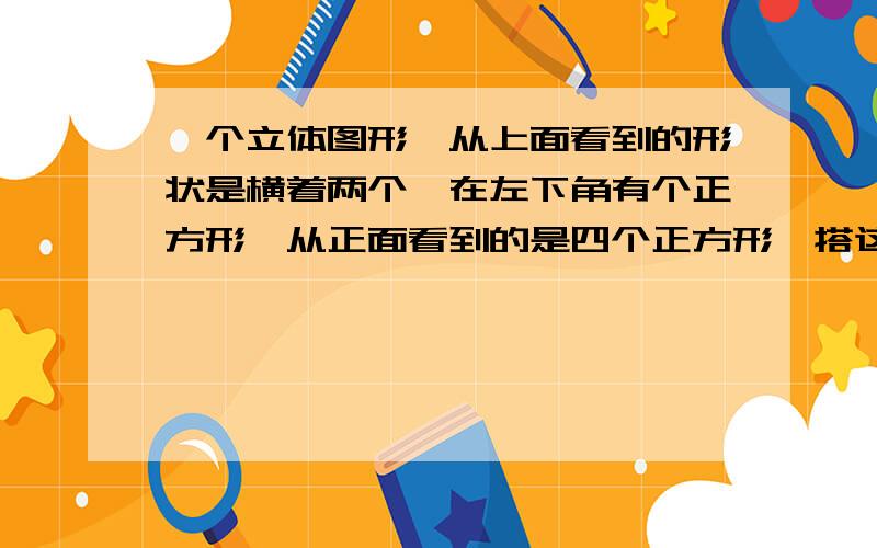 一个立体图形,从上面看到的形状是横着两个,在左下角有个正方形,从正面看到的是四个正方形,搭这样的立体图形,最少需要多少个小立方块,最多需要多少个小立方块?