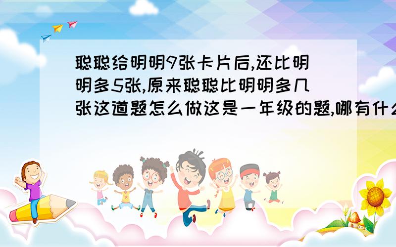 聪聪给明明9张卡片后,还比明明多5张,原来聪聪比明明多几张这道题怎么做这是一年级的题,哪有什么乘法