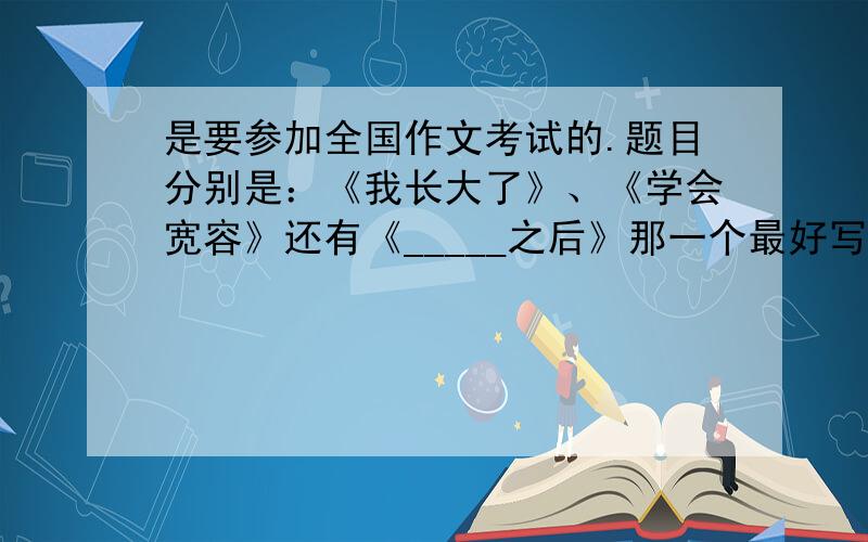 是要参加全国作文考试的.题目分别是：《我长大了》、《学会宽容》还有《_____之后》那一个最好写啊?求作文提纲啊!是600字作文!今天下午之前必须给我,提纲或者内容都可以!说一个最好写