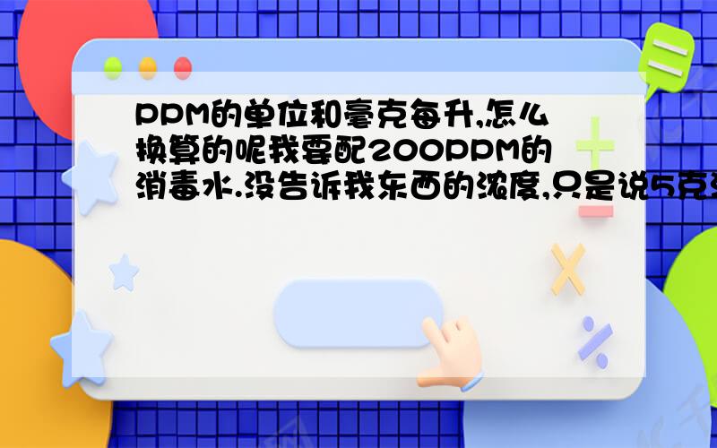 PPM的单位和毫克每升,怎么换算的呢我要配200PPM的消毒水.没告诉我东西的浓度,只是说5克溶如2500ML的水里,浓度为1000MG/L,我要配200PPM的怎么配啊?