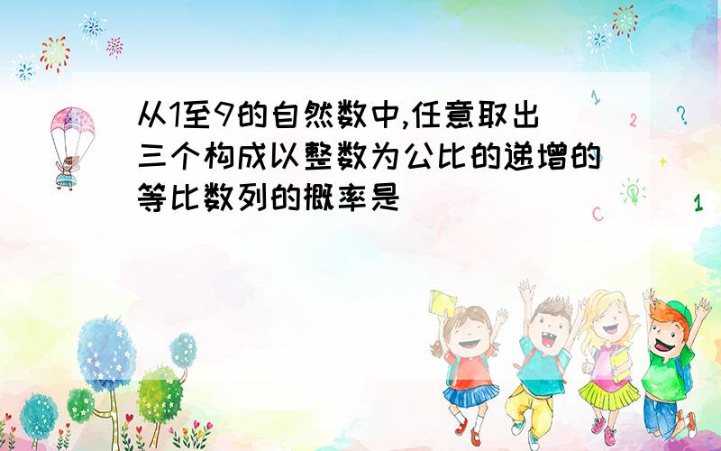 从1至9的自然数中,任意取出三个构成以整数为公比的递增的等比数列的概率是