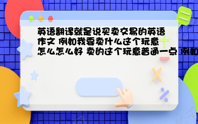 英语翻译就是说买卖交易的英语作文 例如我要卖什么这个玩意怎么怎么好 卖的这个玩意普通一点 例如说书 词书两三百就可以啦~