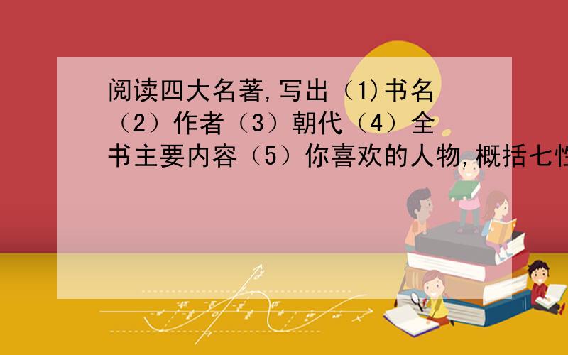 阅读四大名著,写出（1)书名（2）作者（3）朝代（4）全书主要内容（5）你喜欢的人物,概括七性格（三四个词就行）（6）你印象最深的五个情节（就是每个名著中的小标题然后再写一些主要