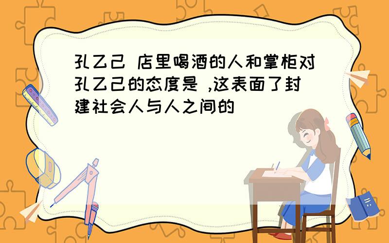 孔乙己 店里喝酒的人和掌柜对孔乙己的态度是 ,这表面了封建社会人与人之间的