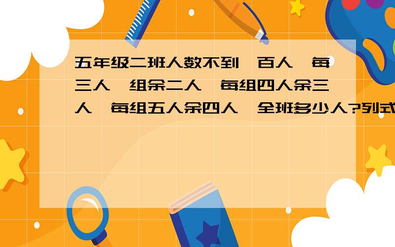 五年级二班人数不到一百人,每三人一组余二人,每组四人余三人,每组五人余四人,全班多少人?列式