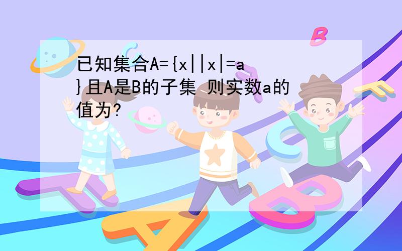 已知集合A={x||x|=a}且A是B的子集 则实数a的值为?