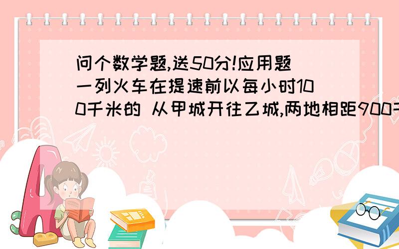 问个数学题,送50分!应用题一列火车在提速前以每小时100千米的 从甲城开往乙城,两地相距900千米,提速度后该列车从甲城至乙城所用 时间 比提速前减少了 一又5分之小时,求提速后该火车的速