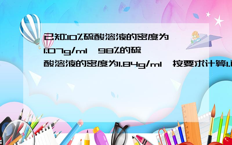 已知:10%硫酸溶液的密度为1.07g/ml,98%的硫酸溶液的密度为1.84g/ml,按要求计算1.配制1070克10%的稀硫酸需纯硫酸多少克?2.配制1000毫升10%的稀硫酸需纯硫酸多少克?3.配制1000毫升10%的稀硫酸徐98%浓硫