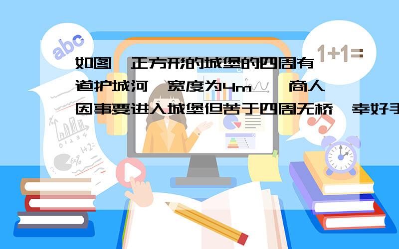 如图,正方形的城堡的四周有一道护城河,宽度为4m,一商人因事要进入城堡但苦于四周无桥,幸好手中有两块4m长的木板,他能过河吗?（1）当这木板有一定宽度时,能否只用这块木板过河?（2）怎