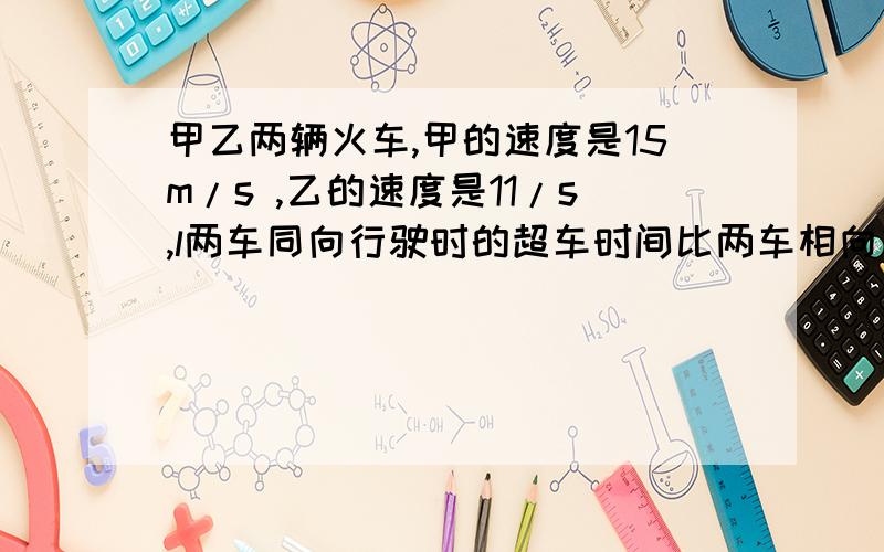 甲乙两辆火车,甲的速度是15m/s ,乙的速度是11/s,l两车同向行驶时的超车时间比两车相向行驶时的错车时间多