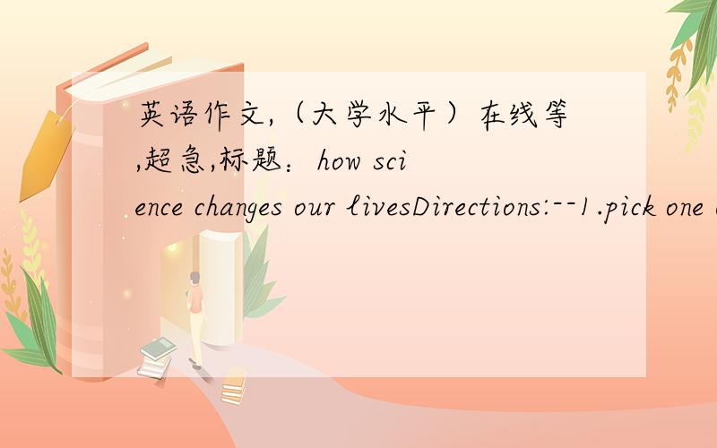 英语作文,（大学水平）在线等,超急,标题：how science changes our livesDirections:--1.pick one or two scientific discoveris ,the computer or genetic engineering for excaple ,that have had a great impact on our lives.2.Analyse how the d