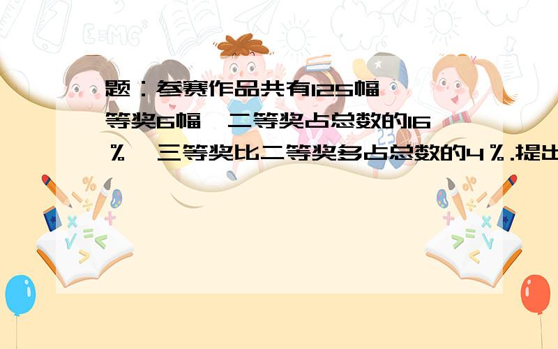 题：参赛作品共有125幅,一等奖6幅,二等奖占总数的16％,三等奖比二等奖多占总数的4％.提出用百分数解决的问题,并进行解答.