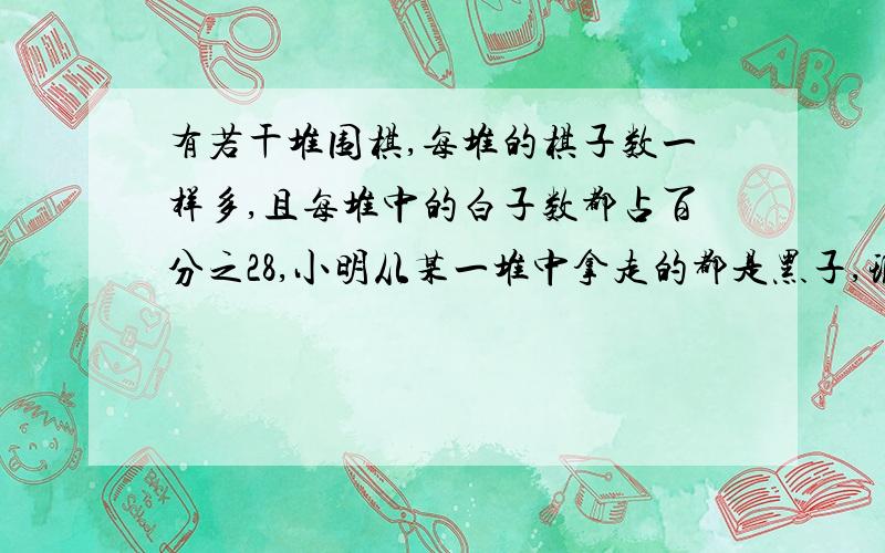 有若干堆围棋,每堆的棋子数一样多,且每堆中的白子数都占百分之28,小明从某一堆中拿走的都是黑子,现在所有棋子中,白子将占百分之32,有多少队棋子