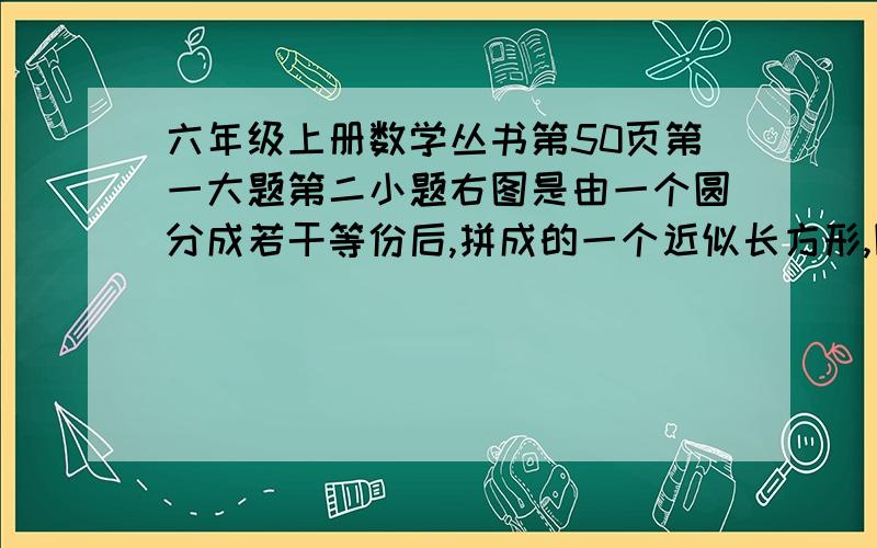 六年级上册数学丛书第50页第一大题第二小题右图是由一个圆分成若干等份后,拼成的一个近似长方形,圆的周长与长方形的周长相差6厘米,这个圆的面积是（）,周长是（）