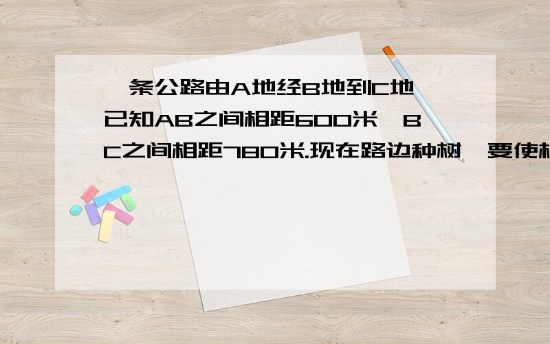 一条公路由A地经B地到C地,已知AB之间相距600米,BC之间相距780米.现在路边种树,要使相邻两棵树之间的距离相,并且在B地以及AB\BC的中点上都要种上一棵树,那么相邻两棵树之间的距离最多是多少