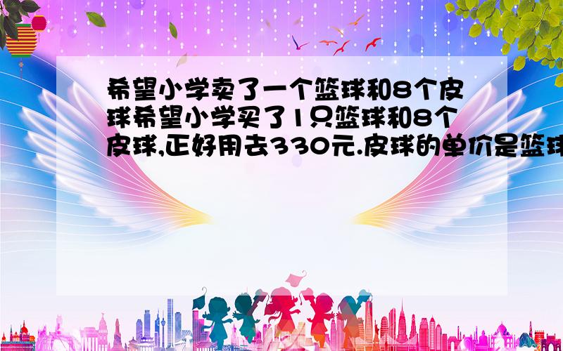 希望小学卖了一个篮球和8个皮球希望小学买了1只篮球和8个皮球,正好用去330元.皮球的单价是篮球的三分之一,皮球和篮球的单价各式多少元?用替换的策略还是假设的方法.如果用替换是把几