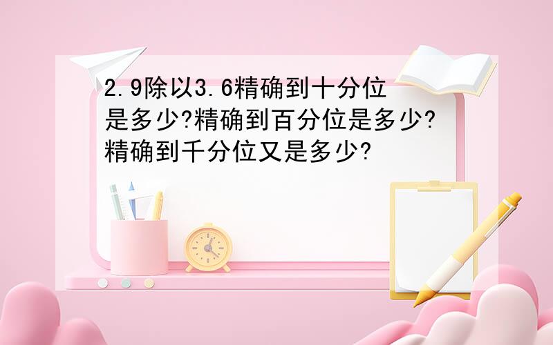 2.9除以3.6精确到十分位是多少?精确到百分位是多少?精确到千分位又是多少?